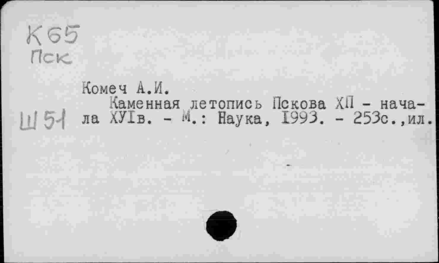 ﻿КЄ5
Псю
Ш54
Комеч А.И.
Каменная летопись Пскова ХП - начала ХУІв. - М.; Наука, 1993. - 253с.,ил.